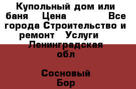 Купольный дом или баня  › Цена ­ 68 000 - Все города Строительство и ремонт » Услуги   . Ленинградская обл.,Сосновый Бор г.